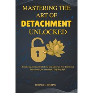 Shuman, Donald L. Mastering The Art of Detachment Unlocked: Break Free from Toxic Patterns and Discover True Emotional Detachment for a Peaceful, Fulfilling Life. Shuman, Donald L. Mastering The Art of Detachment Unlocked: Break Free from Toxic Patterns and Discover True Emotional Detachment for a Peaceful, Fulfilling Life.
