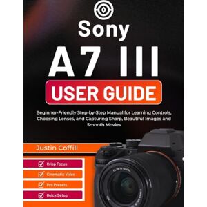 Coffill, Justin Sony A7 III User Guide: Beginner-Friendly Step-by-Step Manual for Learning Controls, Choosing Lenses, and Capturing Sharp, Beautiful Images and Smooth Movies Coffill, Justin Sony A7 III User Guide: Beginner-Friendly Step-by-Step Manual for Learning Controls, Choosing Lenses, and Capturing Sharp, Beautiful Images and Smooth Movies