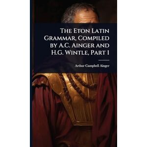 Ainger, Arthur Campbell The Eton Latin Grammar, Compiled by A.C. Ainger and H.G. Wintle, Part 1 Ainger, Arthur Campbell The Eton Latin Grammar, Compiled by A.C. Ainger and H.G. Wintle, Part 1