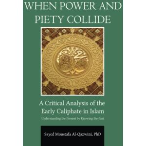 Al-Qazwini PhD, Sayed Moustafa When Power and Piety Collide: A Critical Analysis of Early Caliphate in Islam: Understanding the Present by Knowing the Past Al-Qazwini PhD, Sayed Moustafa When Power and Piety Collide: A Critical Analysis of Early Caliphate in Islam: Understanding the Present by Knowing the Past