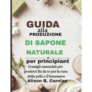 Carolan, Alison B. Guida alla produzione di sapone naturale per principianti: Consigli essenziali per prodotti fai da te per la cura della pelle e il benessere Carolan, Alison B. Guida alla produzione di sapone naturale per principianti: Consigli essenziali per prodotti fai da te per la cura della pelle e il benessere