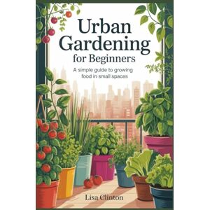 Clinton, Lisa Urban Gardening for Beginners: A Simple Guide to Growing Food in Small Spaces Clinton, Lisa Urban Gardening for Beginners: A Simple Guide to Growing Food in Small Spaces