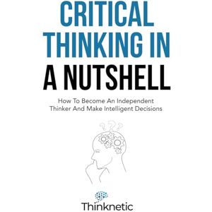 Thinknetic Critical Thinking In A Nutshell: How To Become An Independent Thinker And Make Intelligent Decisions (Critical Thinking & Logic Mastery) Thinknetic Critical Thinking In A Nutshell: How To Become An Independent Thinker And Make Intelligent Decisions (Critical Thinking & Logic Mastery)