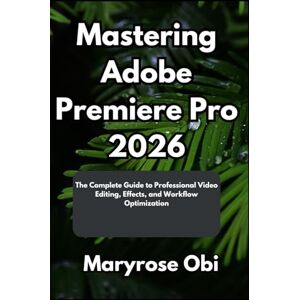 Obi, Maryrose Mastering Adobe Premiere Pro 2026: The Complete Guide to Professional Video Editing, Effects, and Workflow Optimization Obi, Maryrose Mastering Adobe Premiere Pro 2026: The Complete Guide to Professional Video Editing, Effects, and Workflow Optimization