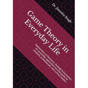 Singh, Dr. Jitendra Game Theory in Everyday Life: Mathematics of Decisions, Strategy & Economics- An accessible, application-focused guide for students, professionals, and curious readers Singh, Dr. Jitendra Game Theory in Everyday Life: Mathematics of Decisions, Strategy & Economics- An accessible, application-focused guide for students, professionals, and curious readers