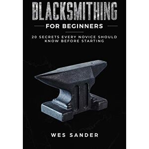 Sander, Wes Blacksmithing for Beginners: 20 Secrets Every Novice Should Know Before Starting Sander, Wes Blacksmithing for Beginners: 20 Secrets Every Novice Should Know Before Starting
