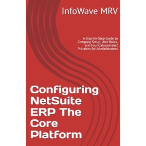 MRV, InfoWave Configuring NetSuite ERP The Core Platform: A Step-by-Step Guide to Company Setup, User Roles, and Foundational Best Practices for Administrators (NetSuite ERP Configurations) MRV, InfoWave Configuring NetSuite ERP The Core Platform: A Step-by-Step Guide to Company Setup, User Roles, and Foundational Best Practices for Administrators (NetSuite ERP Configurations)