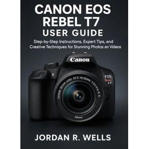 WELLS, JORDAN R. CANON EOS REBEL T7 USER GUIDE: Step-by-Step Instructions, Expert Tips, and Creative Techniques for Stunning Photos and Videos WELLS, JORDAN R. CANON EOS REBEL T7 USER GUIDE: Step-by-Step Instructions, Expert Tips, and Creative Techniques for Stunning Photos and Videos