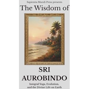 Mundi Press, Sapientia The Wisdom of Sri Aurobindo: Integral Yoga, Evolution, and the Divine Life on Earth Mundi Press, Sapientia The Wisdom of Sri Aurobindo: Integral Yoga, Evolution, and the Divine Life on Earth