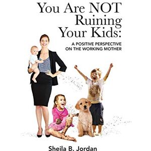 Jordan, Sheila B. You Are NOT Ruining Your Kids: A Positive Perspective on the Working Mom Jordan, Sheila B. You Are NOT Ruining Your Kids: A Positive Perspective on the Working Mom