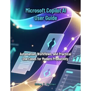 Archer, Miles T. Microsoft Copilot AI User Guide: Automation, Workflows, and Practical Use Cases for Modern Productivity Archer, Miles T. Microsoft Copilot AI User Guide: Automation, Workflows, and Practical Use Cases for Modern Productivity
