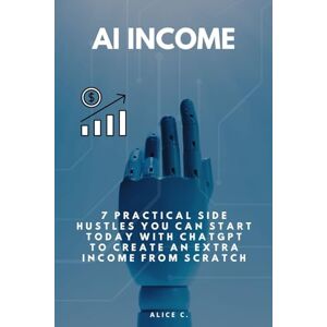 C., Alice AI Income: Practical Side Hustles You Can Start Today With ChatGPT to Create an Extra Income From Scratch C., Alice AI Income: Practical Side Hustles You Can Start Today With ChatGPT to Create an Extra Income From Scratch