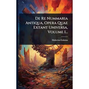 Goltzius, Hubertus De Re Nummaria Antiqua, Opera Quae Extant Universa, Volume 1... Goltzius, Hubertus De Re Nummaria Antiqua, Opera Quae Extant Universa, Volume 1...