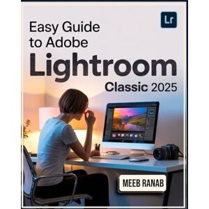Ranab, Meeb Easy Guide to Adobe Lightroom Classic 2025: A Well-Detailed Book to Organize, Edit, and Enhance Your Images Using Tools with Useful Tips for Every User Ranab, Meeb Easy Guide to Adobe Lightroom Classic 2025: A Well-Detailed Book to Organize, Edit, and Enhance Your Images Using Tools with Useful Tips for Every User
