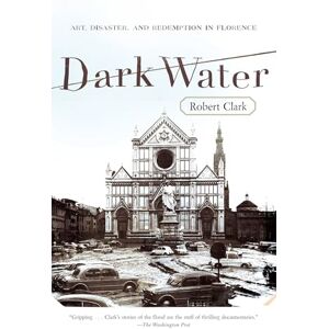 Clark, Robert Dark Water: Art, Disaster, and Redemption in Florence Clark, Robert Dark Water: Art, Disaster, and Redemption in Florence
