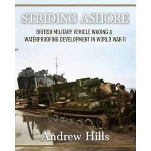 Hills, Andrew Striding Ashore: British Tank and Vehicle Amphibious Wading Development in WW2 Hills, Andrew Striding Ashore: British Tank and Vehicle Amphibious Wading Development in WW2