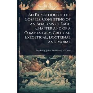 An Exposition of the Gospels, Consisting of an Analysis of Each Chapter and of a Commentary, Critical, Exegetical, Doctrinal and Moral An Exposition of the Gospels, Consisting of an Analysis of Each Chapter and of a Commentary, Critical, Exegetical, Doctrinal and Moral