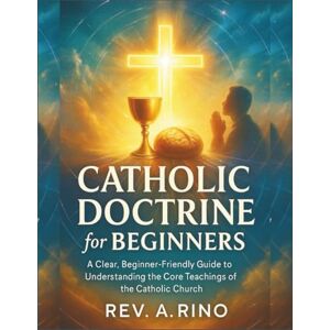 Rino, Rev A. Catholic Doctrine for Beginners: A Clear, Beginner-Friendly Guide to Understanding the Core Teachings of the Catholic Church Rino, Rev A. Catholic Doctrine for Beginners: A Clear, Beginner-Friendly Guide to Understanding the Core Teachings of the Catholic Church