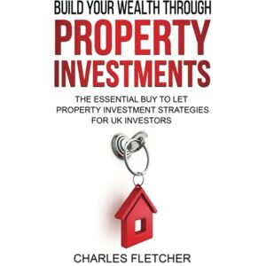 Fletcher, Charles Build Your Wealth Through Property Investment: The Essential Buy to Let Property Investment Strategies for UK Investors (Build your wealth through property investments) Fletcher, Charles Build Your Wealth Through Property Investment: The Essential Buy to Let Property Investment Strategies for UK Investors (Build your wealth through property investments)