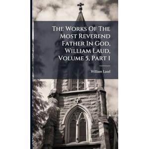 Laud, William The Works Of The Most Reverend Father In God, William Laud, Volume 5, Part 1 Laud, William The Works Of The Most Reverend Father In God, William Laud, Volume 5, Part 1