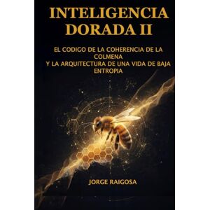 RAIGOSA, JORGE INTELIGENCIA DORADA II: EL CÓDIGO DE COHERENCIA DE LA COLMENA Y LA ARQUITECTURA DE UNA VIDA DE BAJA ENTROPÍA RAIGOSA, JORGE INTELIGENCIA DORADA II: EL CÓDIGO DE COHERENCIA DE LA COLMENA Y LA ARQUITECTURA DE UNA VIDA DE BAJA ENTROPÍA