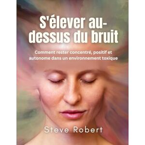 ROBERT, STEVE S'élever au-dessus du bruit: Comment rester concentré, positif et autonome dans un environnement toxique ROBERT, STEVE S'élever au-dessus du bruit: Comment rester concentré, positif et autonome dans un environnement toxique