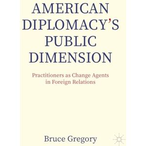 Gregory, Bruce American Diplomacy’s Public Dimension: Practitioners as Change Agents in Foreign Relations (Palgrave Macmillan Series in Global Public Diplomacy) Gregory, Bruce American Diplomacy’s Public Dimension: Practitioners as Change Agents in Foreign Relations (Palgrave Macmillan Series in Global Public Diplomacy)