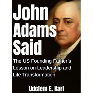 Karl, Udclem E. John Adams Said: The U.S. Founding Father’s Lesson on Leadership and Life Transformation (US Presidents Legacies) Karl, Udclem E. John Adams Said: The U.S. Founding Father’s Lesson on Leadership and Life Transformation (US Presidents Legacies)