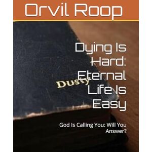 Roop, Orvil “Dusty” Dying Is Hard: Eternal Life Is Easy: God Is Calling You: Will You Answer? Roop, Orvil “Dusty” Dying Is Hard: Eternal Life Is Easy: God Is Calling You: Will You Answer?