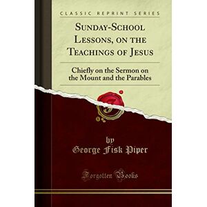 George Fisk Piper Sunday-School Lessons, on the Teachings of Jesus (Classic Reprint): Chiefly on the Sermon on the Mount and the Parables: Chiefly on the Sermon on the Mount and the Parables (Classic Reprint) George Fisk Piper Sunday-School Lessons, on the Teachings of Jesus (Classic Reprint): Chiefly on the Sermon on the Mount and the Parables: Chiefly on the Sermon on the Mount and the Parables (Classic Reprint)