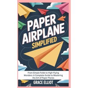 Elliot, Grace Paper Airplane Simplified: From Simple Folds to High-Flying Wonders: A Complete Guide to Mastering the Art of Paper Planes Elliot, Grace Paper Airplane Simplified: From Simple Folds to High-Flying Wonders: A Complete Guide to Mastering the Art of Paper Planes