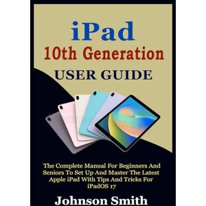 Smith, Johnson IPAD 10TH GENERATION USER GUIDE: The Complete Manual for Beginners and Seniors to Set up and Master the Latest Apple iPad With Tips And Tricks For iPadOS 17 Smith, Johnson IPAD 10TH GENERATION USER GUIDE: The Complete Manual for Beginners and Seniors to Set up and Master the Latest Apple iPad With Tips And Tricks For iPadOS 17