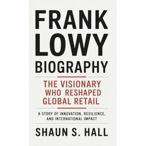 S. Hall, Shaun FRANK LOWY BIOGRAPHY: The Visionary Who Reshaped Global Retail A Story Of Innovation, Resilience, And International Impact S. Hall, Shaun FRANK LOWY BIOGRAPHY: The Visionary Who Reshaped Global Retail A Story Of Innovation, Resilience, And International Impact