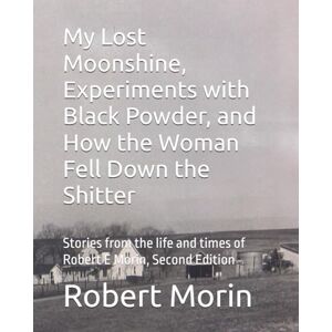 Morin, Robert E My Lost Moonshine, Experiments with Black Powder, and How the Woman Fell Down the Shitter: Stories from the life and times of Robert E Morin, Second Edition Morin, Robert E My Lost Moonshine, Experiments with Black Powder, and How the Woman Fell Down the Shitter: Stories from the life and times of Robert E Morin, Second Edition