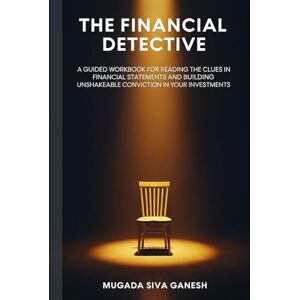 SIVA GANESH, MUGADA The Financial Detective: A Guided Workbook for Reading the Clues in Financial Statements and Building Unshakeable Conviction in Your Investments SIVA GANESH, MUGADA The Financial Detective: A Guided Workbook for Reading the Clues in Financial Statements and Building Unshakeable Conviction in Your Investments