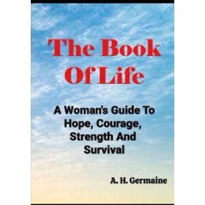 Germaine, A. H. The Book Of Life: A Woman's Guide To Hope, Courage, Strength And Survival Germaine, A. H. The Book Of Life: A Woman's Guide To Hope, Courage, Strength And Survival