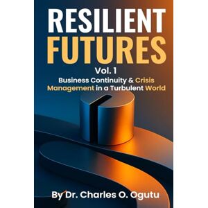 O. Ogutu, Dr. Charles RESILIENT FUTURES Vol. 1: Business Continuity & Crisis Management in a Turbulent World O. Ogutu, Dr. Charles RESILIENT FUTURES Vol. 1: Business Continuity & Crisis Management in a Turbulent World