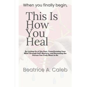 Caleb, Beatrice A. When you finally begin, This Is How You Heal: By Letting Go of the Past, Transforming Your Mind Through Self -Mastery, and Becoming the Person You Truly Want to Be Caleb, Beatrice A. When you finally begin, This Is How You Heal: By Letting Go of the Past, Transforming Your Mind Through Self -Mastery, and Becoming the Person You Truly Want to Be