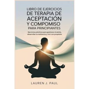J. Paul, Lauren LIBRO DE EJERCICIOS DE TERAPIA DE ACEPTACIÓN Y COMPROMISO PARA PRINCIPIANTES: Ejercicios prácticos para gestionar el estrés, desarrollar la resiliencia y vivir con propósito J. Paul, Lauren LIBRO DE EJERCICIOS DE TERAPIA DE ACEPTACIÓN Y COMPROMISO PARA PRINCIPIANTES: Ejercicios prácticos para gestionar el estrés, desarrollar la resiliencia y vivir con propósito