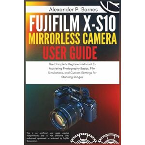 Barnes, Alexander P. Fujifilm X-S10 Mirrorless Camera User Guide: The Complete Beginner's Manual to Mastering Photography Basics, Film Simulations, and Custom Settings for Stunning Images Barnes, Alexander P. Fujifilm X-S10 Mirrorless Camera User Guide: The Complete Beginner's Manual to Mastering Photography Basics, Film Simulations, and Custom Settings for Stunning Images