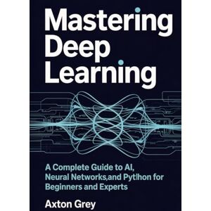 Grey, Axton Mastering Deep Learning: A Complete Guide to AI, Neural Networks, and Python for Beginners and Experts Grey, Axton Mastering Deep Learning: A Complete Guide to AI, Neural Networks, and Python for Beginners and Experts