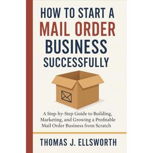 Thomas J. Ellsworth How to Start a Mail Order Business Successfully: A Step-by-Step Guide to Building, Marketing, and Growing a Profitable Mail Order Business from Scratch Thomas J. Ellsworth How to Start a Mail Order Business Successfully: A Step-by-Step Guide to Building, Marketing, and Growing a Profitable Mail Order Business from Scratch