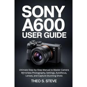 STEVE, THEO S. SONY A6000 USER GUIDE: Ultimate Step-by-Step Manual to Master Camera Mirrorless Photography, Settings, Autofocus, Lenses, and Capture Stunning Shots STEVE, THEO S. SONY A6000 USER GUIDE: Ultimate Step-by-Step Manual to Master Camera Mirrorless Photography, Settings, Autofocus, Lenses, and Capture Stunning Shots