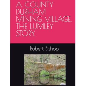 Bishop, Mr Robert A COUNTY DURHAM MINING VILLAGE. THE LUMLEY STORY. Bishop, Mr Robert A COUNTY DURHAM MINING VILLAGE. THE LUMLEY STORY.
