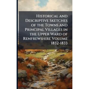 Anonymous Historical and Descriptive Sketches of the Towns and Principal Villages in the Upper Ward of Renfrewshire Volume 1832-1833 Anonymous Historical and Descriptive Sketches of the Towns and Principal Villages in the Upper Ward of Renfrewshire Volume 1832-1833