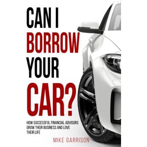 Garrison, Mike Can I Borrow Your Car?: How Successful Financial Advisors Grow Their Business and Love Their Life Garrison, Mike Can I Borrow Your Car?: How Successful Financial Advisors Grow Their Business and Love Their Life