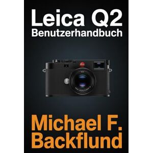 F. Backlund, Michael LEICA Q2 BENUTZERHANDBUCH: Das vollständige illustrierte Handbuch zur Beherrschung Ihrer Leica Q2 F. Backlund, Michael LEICA Q2 BENUTZERHANDBUCH: Das vollständige illustrierte Handbuch zur Beherrschung Ihrer Leica Q2