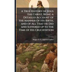A True History of Jesus the Christ, Being a Detailed Account of the Manner of His Birth, and of All That He Did and Suffered up to the Time of His Crucifixtion A True History of Jesus the Christ, Being a Detailed Account of the Manner of His Birth, and of All That He Did and Suffered up to the Time of His Crucifixtion