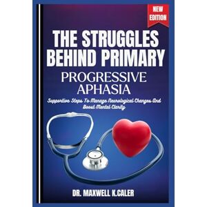 K.CALER, DR .MAXWELL THE STRUGGLES BEHIND PRIMARY PROGRESSIVE APHASIA: Supportive Steps To Manage Neurological Changes And Boost Mental Clarity K.CALER, DR .MAXWELL THE STRUGGLES BEHIND PRIMARY PROGRESSIVE APHASIA: Supportive Steps To Manage Neurological Changes And Boost Mental Clarity