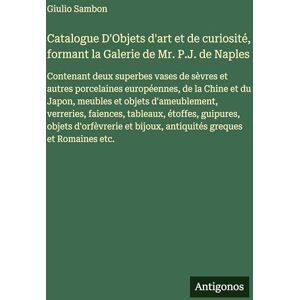 Sambon, Giulio Catalogue D'Objets d'art et de curiosité, formant la Galerie de Mr. P.J. de Naples: Contenant deux superbes vases de sèvres et autres porcelaines ... verreries, faiences, tableaux, étoffes, Sambon, Giulio Catalogue D'Objets d'art et de curiosité, formant la Galerie de Mr. P.J. de Naples: Contenant deux superbes vases de sèvres et autres porcelaines ... verreries, faiences, tableaux, étoffes,